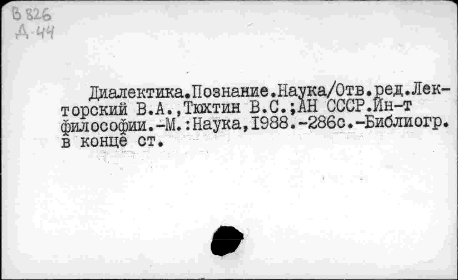 ﻿А ЧЧ
Диалектика.Познание.Наука/Отв.ред.Лек торский В.А.,Тюхтин В.С.;АН СССР.Ин-т философии.-М.:Наука,1988.-286с.-Библиогр в конце ст.